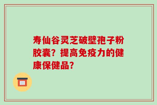 寿仙谷灵芝破壁孢子粉胶囊？提高免疫力的健康保健品？