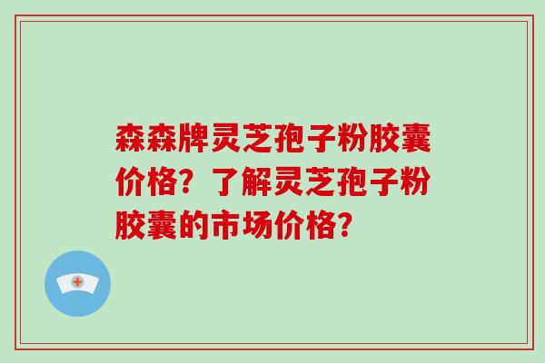 森森牌灵芝孢子粉胶囊价格？了解灵芝孢子粉胶囊的市场价格？