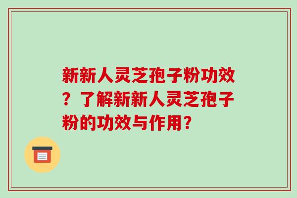 新新人灵芝孢子粉功效？了解新新人灵芝孢子粉的功效与作用？