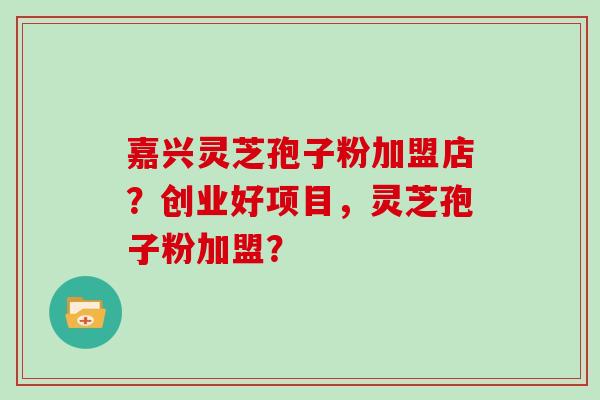 嘉兴灵芝孢子粉加盟店？创业好项目，灵芝孢子粉加盟？