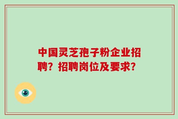 中国灵芝孢子粉企业招聘?招聘岗位及要求? 中国灵芝孢子粉企业招聘?招聘岗位及要求?
