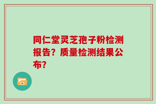 同仁堂灵芝孢子粉检测报告？质量检测结果公布？