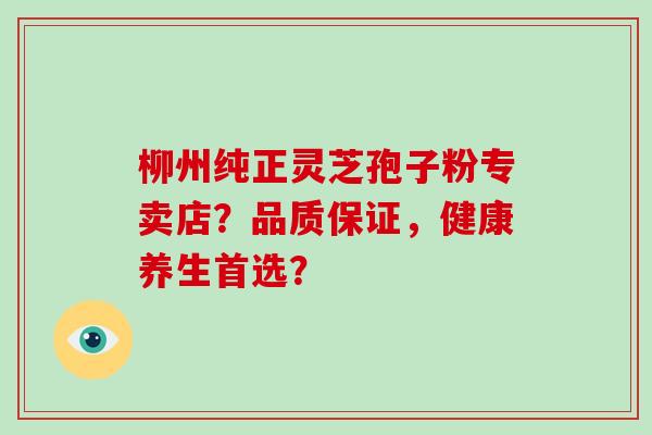 柳州纯正灵芝孢子粉专卖店?品质保证,健康养生首选? 柳州纯正灵芝孢子粉专卖店?品质保证,健康养生首选?