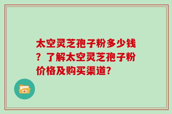 太空灵芝孢子粉多少钱？了解太空灵芝孢子粉价格及购买渠道？