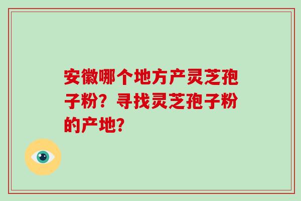 安徽哪个地方产灵芝孢子粉?寻找灵芝孢子粉的产地? 安徽哪个地方产灵芝孢子粉?寻找灵芝孢子粉的产地?