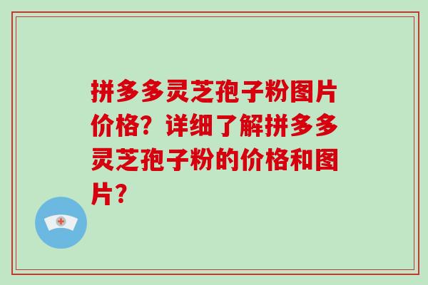 拼多多灵芝孢子粉图片价格？详细了解拼多多灵芝孢子粉的价格和图片？