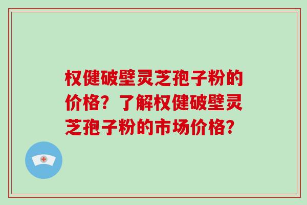 权健破壁灵芝孢子粉的价格？了解权健破壁灵芝孢子粉的市场价格？