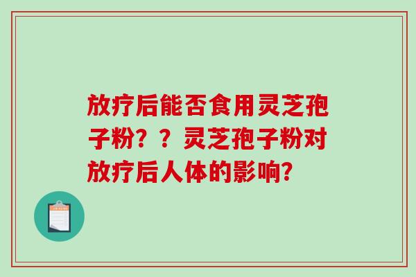 后能否食用灵芝孢子粉？？灵芝孢子粉对后人体的影响？