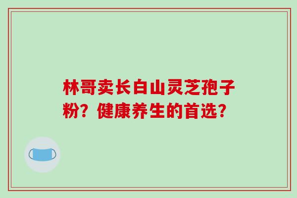 林哥卖长白山灵芝孢子粉？健康养生的首选？
