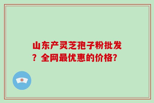 山东产灵芝孢子粉批发?全网优惠的价格? 山东产灵芝孢子粉批发?全网优惠的价格?