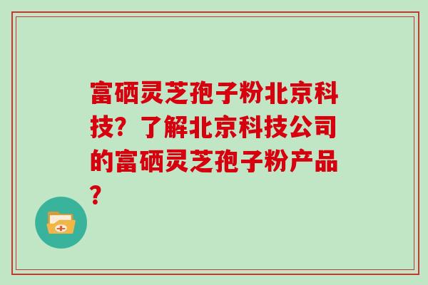 富硒灵芝孢子粉北京科技?了解北京科技公司的富硒灵芝孢子粉产品? 富硒灵芝孢子粉北京科技?了解北京科技公司的富硒灵芝孢子粉产品?