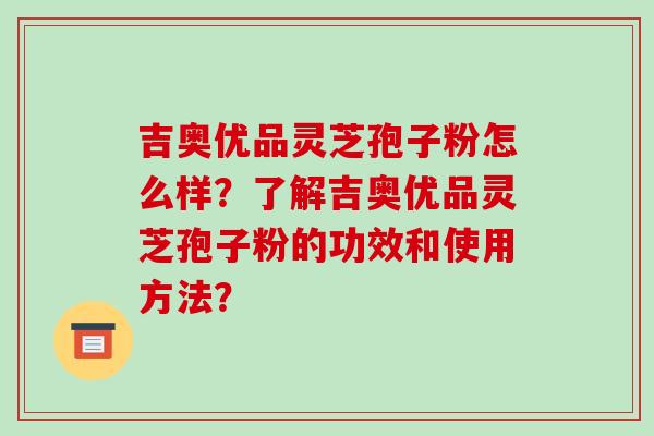 吉奥优品灵芝孢子粉怎么样？了解吉奥优品灵芝孢子粉的功效和使用方法？