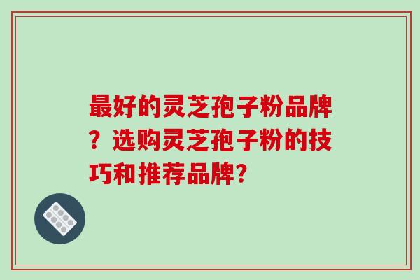 好的灵芝孢子粉品牌？选购灵芝孢子粉的技巧和推荐品牌？