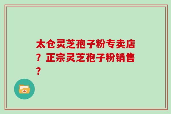 太仓灵芝孢子粉专卖店？正宗灵芝孢子粉销售？