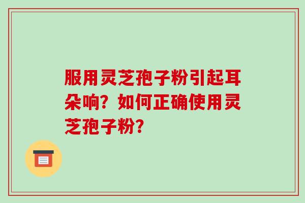 服用灵芝孢子粉引起耳朵响？如何正确使用灵芝孢子粉？