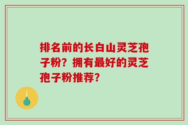 排名前的长白山灵芝孢子粉？拥有好的灵芝孢子粉推荐？