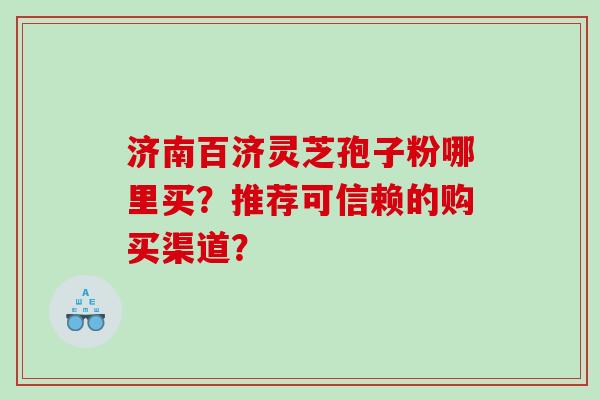 济南百济灵芝孢子粉哪里买？推荐可信赖的购买渠道？