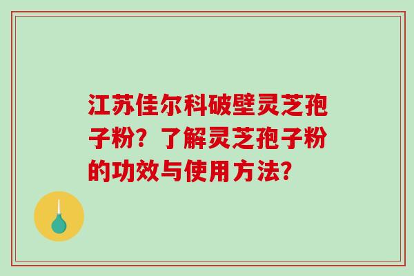 江苏佳尔科破壁灵芝孢子粉？了解灵芝孢子粉的功效与使用方法？
