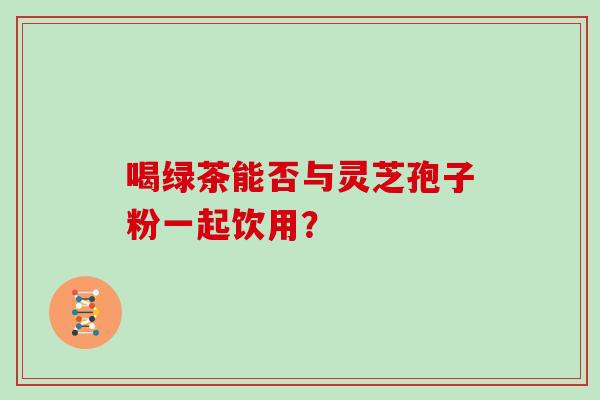 喝绿茶能否与灵芝孢子粉一起饮用? 喝绿茶能否与灵芝孢子粉一起饮用?