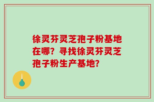 徐灵芬灵芝孢子粉基地在哪？寻找徐灵芬灵芝孢子粉生产基地？