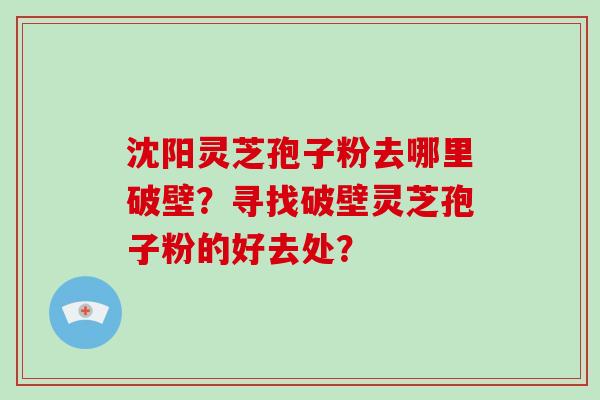沈阳灵芝孢子粉去哪里破壁？寻找破壁灵芝孢子粉的好去处？