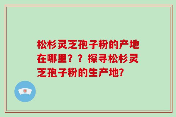 松杉灵芝孢子粉的产地在哪里？？探寻松杉灵芝孢子粉的生产地？