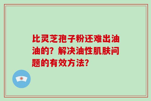 比灵芝孢子粉还难出油油的？解决油性肌肤问题的有效方法？