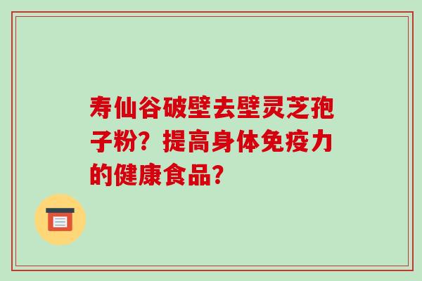 寿仙谷破壁去壁灵芝孢子粉？提高身体免疫力的健康食品？