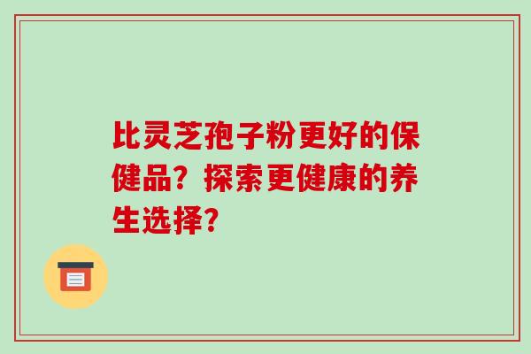 比灵芝孢子粉更好的保健品？探索更健康的养生选择？