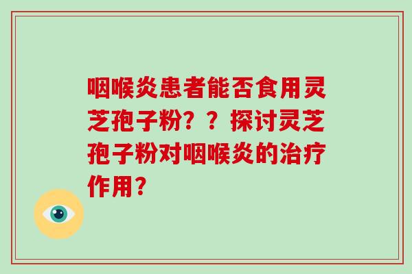 咽喉炎患者能否食用灵芝孢子粉？？探讨灵芝孢子粉对咽喉炎的治疗作用？