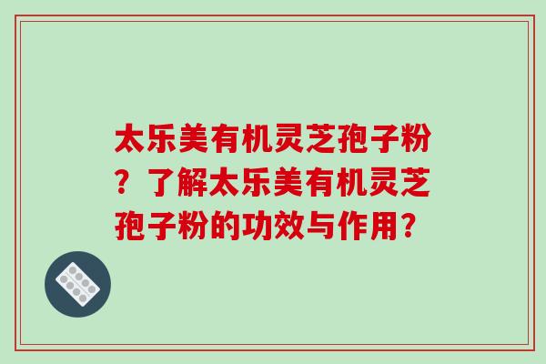 太乐美有机灵芝孢子粉？了解太乐美有机灵芝孢子粉的功效与作用？