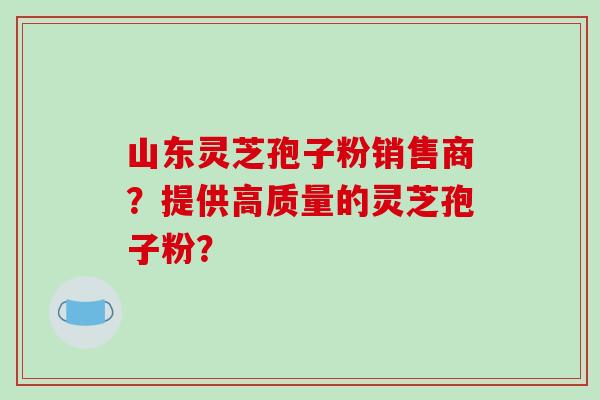 山东灵芝孢子粉销售商？提供高质量的灵芝孢子粉？