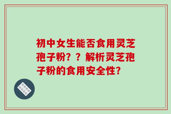 初中女生能否食用灵芝孢子粉？？解析灵芝孢子粉的食用安全性？