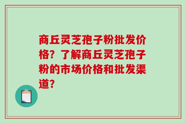 商丘灵芝孢子粉批发价格？了解商丘灵芝孢子粉的市场价格和批发渠道？