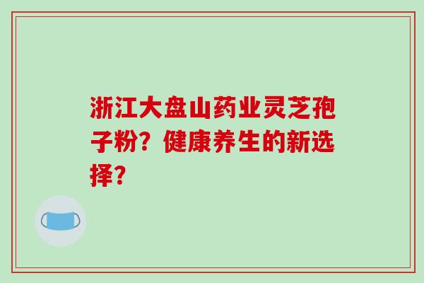 浙江大盘山药业灵芝孢子粉？健康养生的新选择？