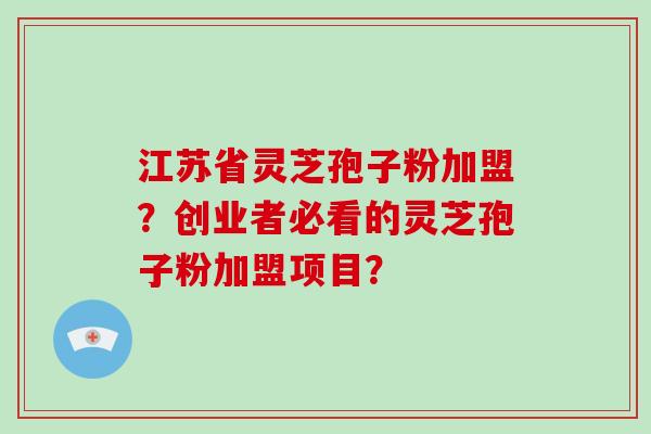 江苏省灵芝孢子粉加盟？创业者必看的灵芝孢子粉加盟项目？