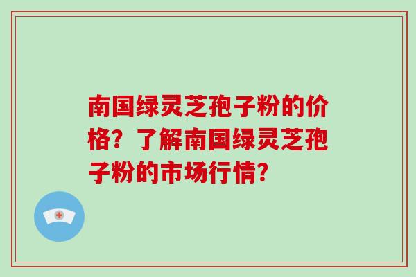 南国绿灵芝孢子粉的价格？了解南国绿灵芝孢子粉的市场行情？