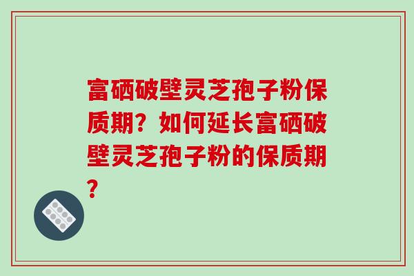 富硒破壁灵芝孢子粉保质期？如何延长富硒破壁灵芝孢子粉的保质期？