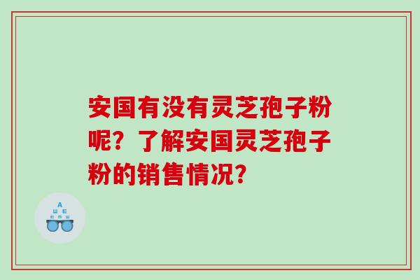 安国有没有灵芝孢子粉呢？了解安国灵芝孢子粉的销售情况？