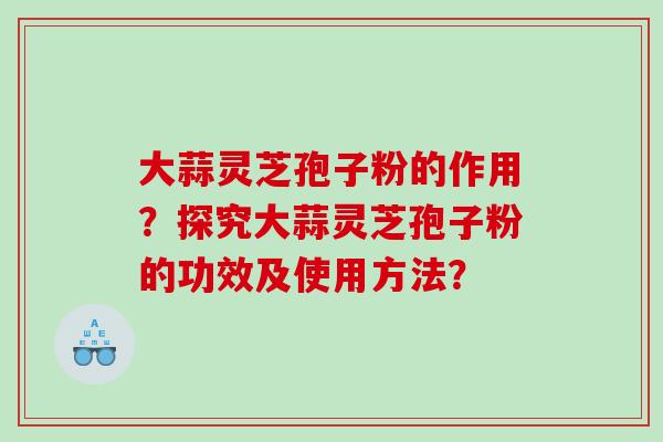 大蒜灵芝孢子粉的作用？探究大蒜灵芝孢子粉的功效及使用方法？