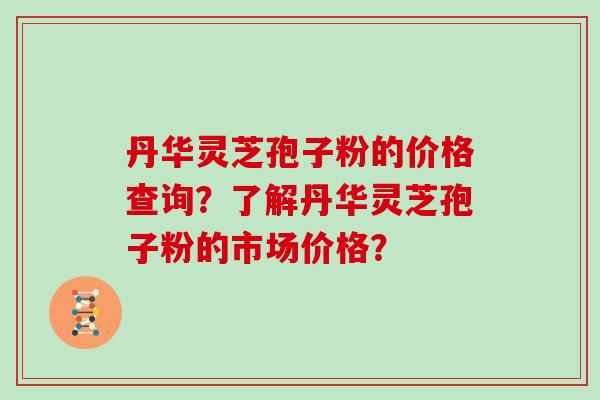 丹华灵芝孢子粉的价格查询？了解丹华灵芝孢子粉的市场价格？
