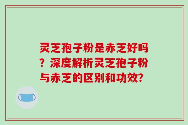灵芝孢子粉是赤芝好吗?深度解析灵芝孢子粉与赤芝的区别和功效? 灵芝孢子粉是赤芝好吗?深度解析灵芝孢子粉与赤芝的区别和功效?
