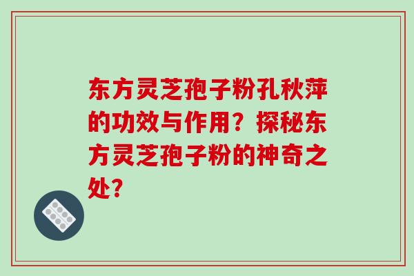 东方灵芝孢子粉孔秋萍的功效与作用？探秘东方灵芝孢子粉的神奇之处？