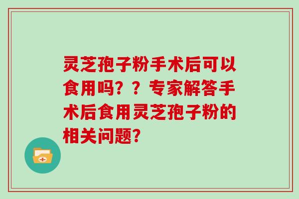 灵芝孢子粉手术后可以食用吗？？专家解答手术后食用灵芝孢子粉的相关问题？