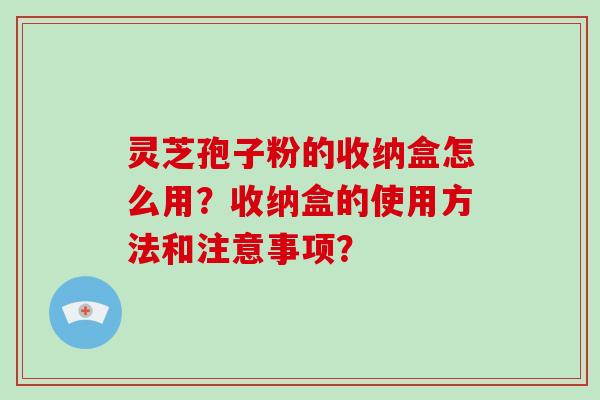 灵芝孢子粉的收纳盒怎么用？收纳盒的使用方法和注意事项？