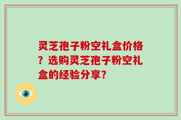 灵芝孢子粉空礼盒价格？选购灵芝孢子粉空礼盒的经验分享？