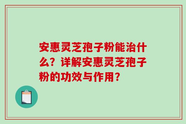 安惠灵芝孢子粉能什么？详解安惠灵芝孢子粉的功效与作用？