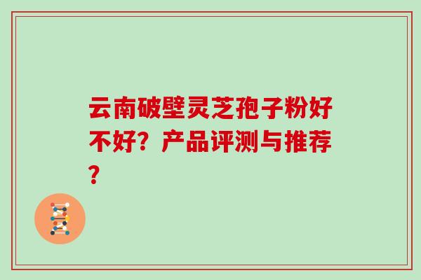 云南破壁灵芝孢子粉好不好?产品评测与推荐? 云南破壁灵芝孢子粉好不好?产品评测与推荐?