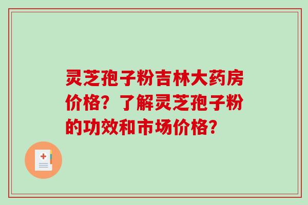 灵芝孢子粉吉林大药房价格？了解灵芝孢子粉的功效和市场价格？