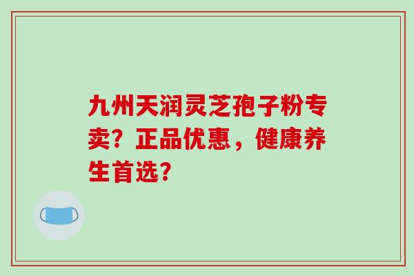 九州天润灵芝孢子粉专卖？正品优惠，健康养生首选？